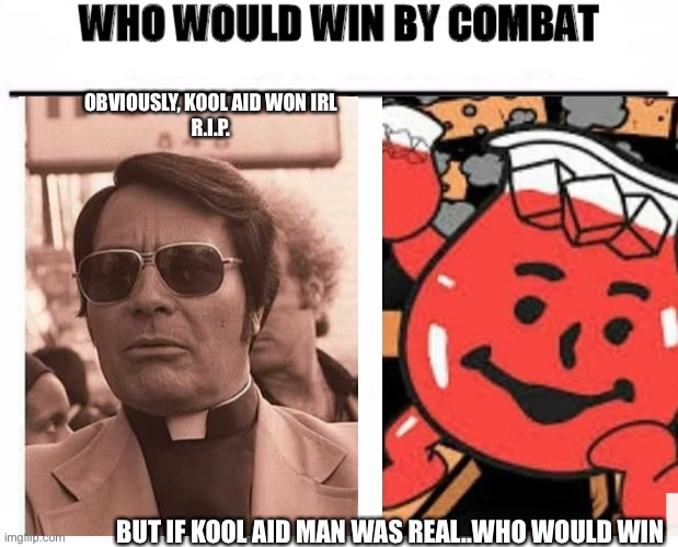 Jim Jones vs Kool Aid man- who would win by combat | OBVIOUSLY, KOOL AID WON IRL

R.I.P. BUT IF KOOL AID MAN WAS REAL..WHO WOULD WIN | image tagged in who would win by combat,couples,halloween costume,ideas,jim jones,kool aid man | made w/ Imgflip meme maker
