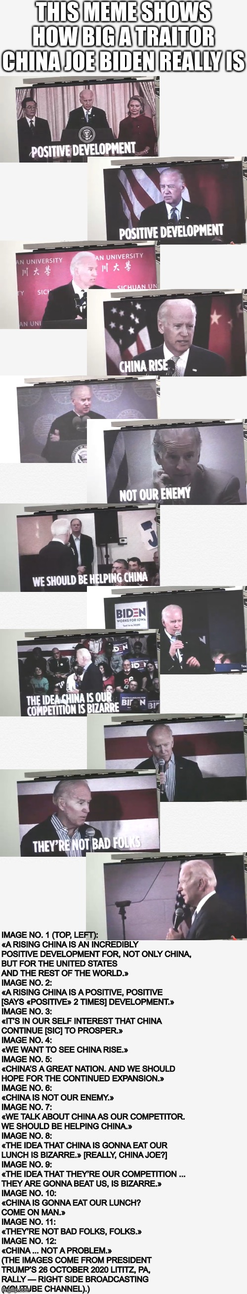 China Joe Biden, America’s worst traitor ever! | THIS MEME SHOWS HOW BIG A TRAITOR CHINA JOE BIDEN REALLY IS; IMAGE NO. 1 (TOP, LEFT):
«A RISING CHINA IS AN INCREDIBLY 
POSITIVE DEVELOPMENT FOR, NOT ONLY CHINA, 
BUT FOR THE UNITED STATES 
AND THE REST OF THE WORLD.»
IMAGE NO. 2:
«A RISING CHINA IS A POSITIVE, POSITIVE 
[SAYS «POSITIVE» 2 TIMES] DEVELOPMENT.»
IMAGE NO. 3: 
«IT’S IN OUR SELF INTEREST THAT CHINA 
CONTINUE [SIC] TO PROSPER.»
IMAGE NO. 4:
«WE WANT TO SEE CHINA RISE.»
IMAGE NO. 5:
«CHINA’S A GREAT NATION. AND WE SHOULD 
HOPE FOR THE CONTINUED EXPANSION.»
IMAGE NO. 6:
«CHINA IS NOT OUR ENEMY.»
IMAGE NO. 7:
«WE TALK ABOUT CHINA AS OUR COMPETITOR. 
WE SHOULD BE HELPING CHINA.»
IMAGE NO. 8:
«THE IDEA THAT CHINA IS GONNA EAT OUR 
LUNCH IS BIZARRE.» [REALLY, CHINA JOE?]
IMAGE NO. 9:
«THE IDEA THAT THEY’RE OUR COMPETITION ... 
THEY ARE GONNA BEAT US, IS BIZARRE.»
IMAGE NO. 10:
«CHINA IS GONNA EAT OUR LUNCH? 
COME ON MAN.»
IMAGE NO. 11:
«THEY’RE NOT BAD FOLKS, FOLKS.»
IMAGE NO. 12:
«CHINA ... NOT A PROBLEM.»
(THE IMAGES COME FROM PRESIDENT
TRUMP’S 26 OCTOBER 2020 LITITZ, PA,
RALLY — RIGHT SIDE BROADCASTING 
(YOUTUBE CHANNEL).) | image tagged in joe biden,biden,creepy joe biden,democratic party,government corruption,election 2020 | made w/ Imgflip meme maker
