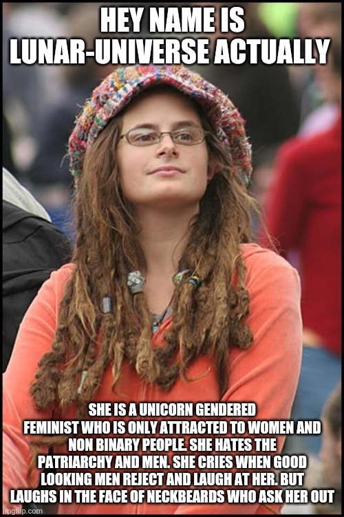 College Liberal | HEY NAME IS LUNAR-UNIVERSE ACTUALLY; SHE IS A UNICORN GENDERED FEMINIST WHO IS ONLY ATTRACTED TO WOMEN AND NON BINARY PEOPLE. SHE HATES THE PATRIARCHY AND MEN. SHE CRIES WHEN GOOD LOOKING MEN REJECT AND LAUGH AT HER. BUT LAUGHS IN THE FACE OF NECKBEARDS WHO ASK HER OUT | image tagged in memes,college liberal | made w/ Imgflip meme maker