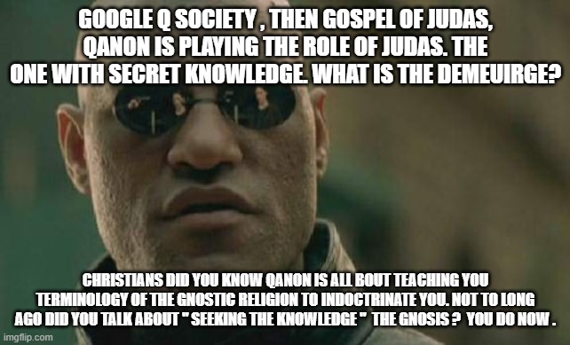 QANON | GOOGLE Q SOCIETY , THEN GOSPEL OF JUDAS, QANON IS PLAYING THE ROLE OF JUDAS. THE ONE WITH SECRET KNOWLEDGE. WHAT IS THE DEMEUIRGE? CHRISTIANS DID YOU KNOW QANON IS ALL BOUT TEACHING YOU TERMINOLOGY OF THE GNOSTIC RELIGION TO INDOCTRINATE YOU. NOT TO LONG AGO DID YOU TALK ABOUT " SEEKING THE KNOWLEDGE "  THE GNOSIS ?  YOU DO NOW . | image tagged in memes,matrix morpheus | made w/ Imgflip meme maker