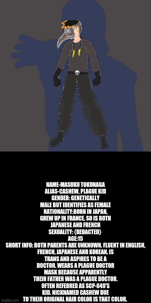 Thought I'd make a trans OC because why not? | NAME-MASUKU TOKUNAGA
ALIAS-CASHEW, PLAGUE KID
GENDER: GENETICALLY MALE BUT IDENTIFIES AS FEMALE
NATIONALITY:BORN IN JAPAN, GREW UP IN FRANCE. SO IS BOTH JAPANESE AND FRENCH
SEXUALITY: {REDACTED} 
AGE:15
SHORT INFO: BOTH PARENTS ARE UNKNOWN. FLUENT IN ENGLISH, FRENCH, JAPANESE AND KOREAN. IS TRANS AND ASPIRES TO BE A DOCTOR. WEARS A PLAGUE DOCTOR MASK BECAUSE APPARENTLY THEIR FATHER WAS A PLAGUE DOCTOR. OFTEN REFERRED AS SCP-049'S KID. NICKNAMED CASHEW DUE TO THEIR ORIGINAL HAIR COLOR IS THAT COLOR. | made w/ Imgflip meme maker