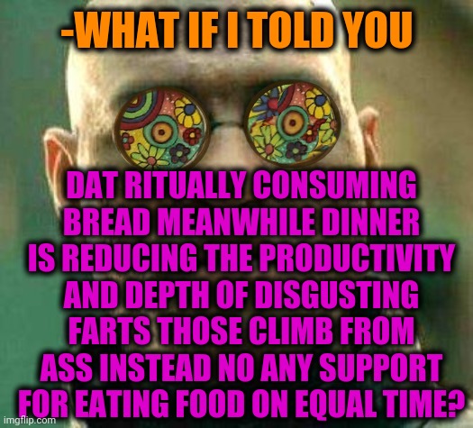 -Now should to make line at nose. | -WHAT IF I TOLD YOU; DAT RITUALLY CONSUMING BREAD MEANWHILE DINNER IS REDUCING THE PRODUCTIVITY AND DEPTH OF DISGUSTING FARTS THOSE CLIMB FROM ASS INSTEAD NO ANY SUPPORT FOR EATING FOOD ON EQUAL TIME? | image tagged in acid kicks in morpheus,eating,food week,toilet humor,doge bread,thanksgiving dinner | made w/ Imgflip meme maker