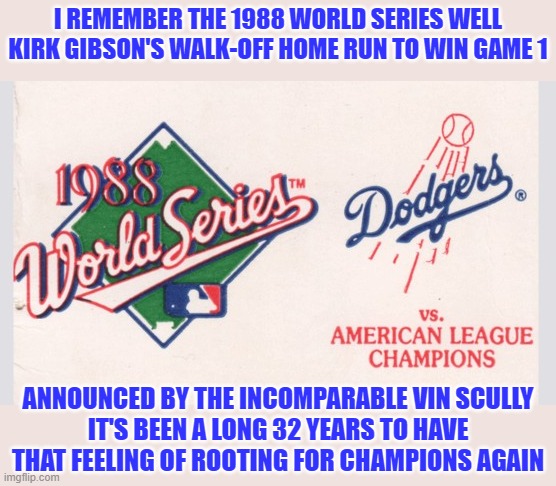 This is my super sappy way to commemorate the two Dodgers World Series wins I've witnessed | I REMEMBER THE 1988 WORLD SERIES WELL
KIRK GIBSON'S WALK-OFF HOME RUN TO WIN GAME 1; ANNOUNCED BY THE INCOMPARABLE VIN SCULLY
IT'S BEEN A LONG 32 YEARS TO HAVE THAT FEELING OF ROOTING FOR CHAMPIONS AGAIN | image tagged in memes,dodgers,world series,champions,los angeles,1988 | made w/ Imgflip meme maker