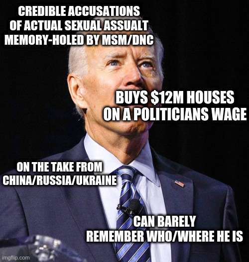 Joe Biden | CREDIBLE ACCUSATIONS OF ACTUAL SEXUAL ASSUALT MEMORY-HOLED BY MSM/DNC ON THE TAKE FROM CHINA/RUSSIA/UKRAINE BUYS $12M HOUSES ON A POLITICIAN | image tagged in joe biden | made w/ Imgflip meme maker