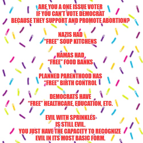 Evil with Sprinkles | ARE YOU A ONE ISSUE VOTER
IF YOU CAN’T VOTE DEMOCRAT
BECAUSE THEY SUPPORT AND PROMOTE ABORTION?
 
NAZIS HAD
“FREE” SOUP KITCHENS
 
HAMAS HAD
“FREE” FOOD BANKS
 
PLANNED PARENTHOOD HAS
“FREE” BIRTH CONTROL
 
DEMOCRATS HAVE
“FREE” HEALTHCARE, EDUCATION, ETC.
 
EVIL WITH SPRINKLES
IS STILL EVIL.
YOU JUST HAVE THE CAPACITY TO RECOGNIZE 
EVIL IN ITS MOST BASIC FORM. | image tagged in politics,abortion | made w/ Imgflip meme maker