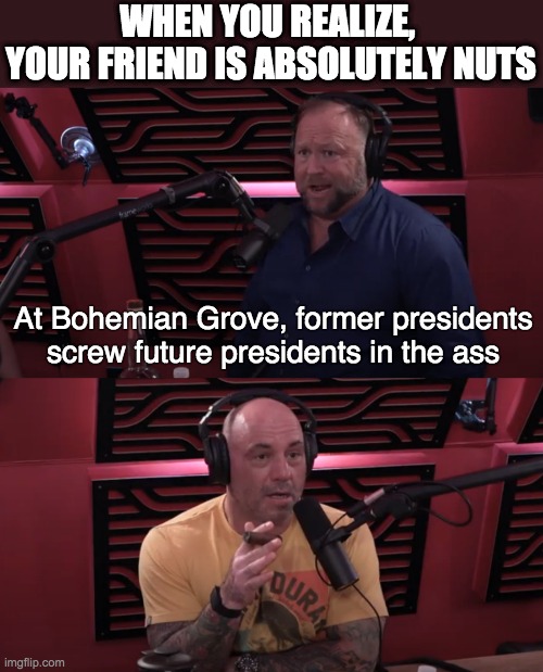 When you realize your friend is absolutely nutes | WHEN YOU REALIZE, 
YOUR FRIEND IS ABSOLUTELY NUTS; At Bohemian Grove, former presidents screw future presidents in the ass | image tagged in alex jones,joe rogan,jre,conspiracy | made w/ Imgflip meme maker