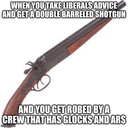 liberal advice shall not be followed | WHEN YOU TAKE LIBERALS ADVICE AND GET A DOUBLE BARRELED SHOTGUN; AND YOU GET ROBED BY A CREW THAT HAS GLOCKS AND ARS | image tagged in shotty | made w/ Imgflip meme maker
