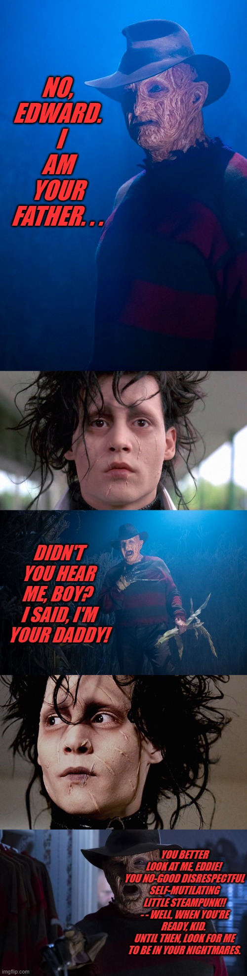 Reunited But It Doesn't Feel So Good | NO, EDWARD.  I AM YOUR FATHER. . . DIDN'T YOU HEAR ME, BOY?  I SAID, I'M YOUR DADDY! YOU BETTER LOOK AT ME, EDDIE!  YOU NO-GOOD DISRESPECTFUL SELF-MUTILATING LITTLE STEAMPUNK!! - - WELL, WHEN YOU'RE READY, KID.  UNTIL THEN, LOOK FOR ME TO BE IN YOUR NIGHTMARES. | image tagged in halloween | made w/ Imgflip meme maker