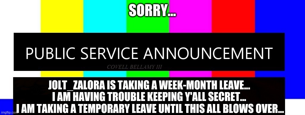 Keep The Stream Alive While I Am Gone... Please... VIVA LA FURRY FURY!!! | SORRY... JOLT_ZALORA IS TAKING A WEEK-MONTH LEAVE... 
I AM HAVING TROUBLE KEEPING Y'ALL SECRET... 
I AM TAKING A TEMPORARY LEAVE UNTIL THIS ALL BLOWS OVER... | image tagged in public service announcement i may act like i'm not but i am,jolt_zalora | made w/ Imgflip meme maker