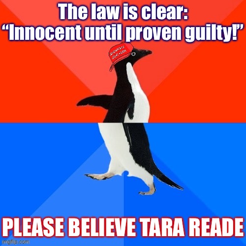 Better standard: Innocent until roughly two dozen women all accuse you of the same exact thing. What would that mean for Trump? | The law is clear: “Innocent until proven guilty!”; PLEASE BELIEVE TARA READE | image tagged in socially awesome awkward penguin maga hat,sexual assault,metoo,rape,conservative logic,conservative hypocrisy | made w/ Imgflip meme maker