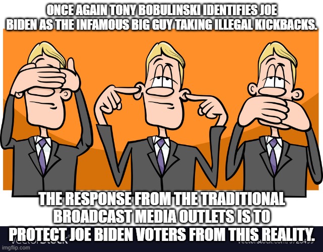 Mainstream Media will Hear, See, Speak NO EVIL of Joe Biden: | ONCE AGAIN TONY BOBULINSKI IDENTIFIES JOE BIDEN AS THE INFAMOUS BIG GUY TAKING ILLEGAL KICKBACKS. THE RESPONSE FROM THE TRADITIONAL BROADCAST MEDIA OUTLETS IS TO PROTECT JOE BIDEN VOTERS FROM THIS REALITY. | image tagged in monkeys in business suits | made w/ Imgflip meme maker