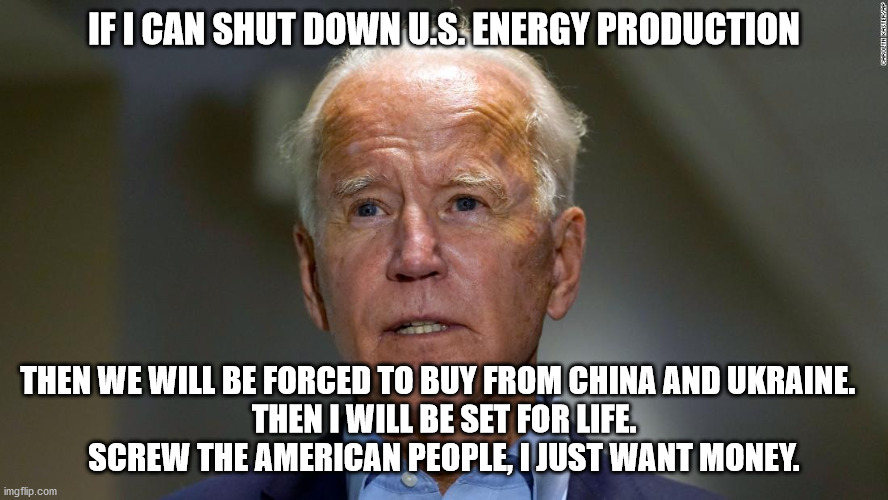 Joe Biden, the ultimate grifter | IF I CAN SHUT DOWN U.S. ENERGY PRODUCTION; THEN WE WILL BE FORCED TO BUY FROM CHINA AND UKRAINE.  
THEN I WILL BE SET FOR LIFE.
SCREW THE AMERICAN PEOPLE, I JUST WANT MONEY. | image tagged in corrupt joe biden,chinese energy,ukraine energy | made w/ Imgflip meme maker
