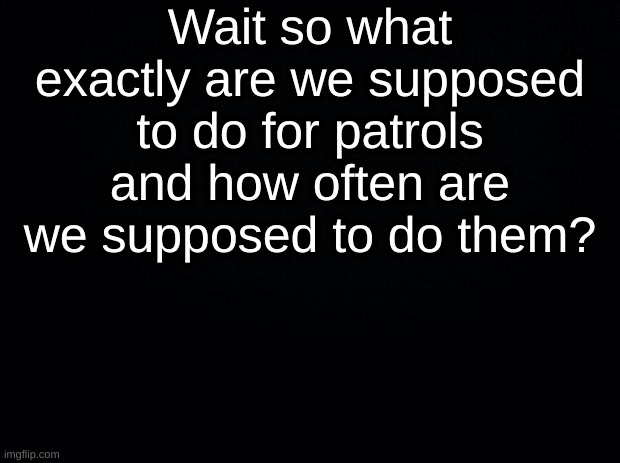 Black background | Wait so what exactly are we supposed to do for patrols and how often are we supposed to do them? | image tagged in black background | made w/ Imgflip meme maker