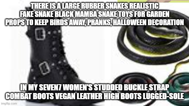 THERE IS A LARGE RUBBER SNAKES REALISTIC FAKE SNAKE BLACK MAMBA SNAKE TOYS FOR GARDEN PROPS TO KEEP BIRDS AWAY, PRANKS, HALLOWEEN DECORATION; IN MY SEVEN7 WOMEN'S STUDDED BUCKLE STRAP COMBAT BOOTS VEGAN LEATHER HIGH BOOTS LUGGED-SOLE | made w/ Imgflip meme maker