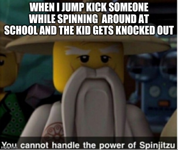You cannot handle the power of Spinjitzu | WHEN I JUMP KICK SOMEONE WHILE SPINNING  AROUND AT SCHOOL AND THE KID GETS KNOCKED OUT | image tagged in you cannot handle the power of spinjitzu | made w/ Imgflip meme maker