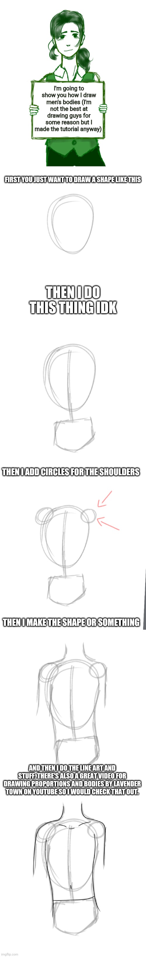 Male bodies digital art tutorial | I'm going to show you how I draw men's bodies (I'm not the best at drawing guys for some reason but I made the tutorial anyway); FIRST YOU JUST WANT TO DRAW A SHAPE LIKE THIS; THEN I DO THIS THING IDK; THEN I ADD CIRCLES FOR THE SHOULDERS; THEN I MAKE THE SHAPE OR SOMETHING; AND THEN I DO THE LINE ART AND STUFF. THERE'S ALSO A GREAT VIDEO FOR DRAWING PROPORTIONS AND BODIES BY LAVENDER TOWN ON YOUTUBE SO I WOULD CHECK THAT OUT. | image tagged in tutorial,drawing,digital art | made w/ Imgflip meme maker