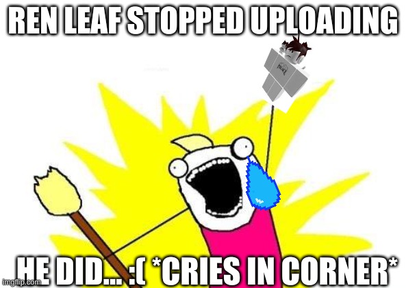 X All The Y | REN LEAF STOPPED UPLOADING; HE DID... :( *CRIES IN CORNER* | image tagged in memes,x all the y | made w/ Imgflip meme maker