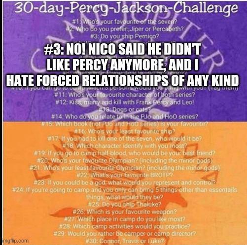 Guys, im back and not dead | #3: NO! NICO SAID HE DIDN'T LIKE PERCY ANYMORE, AND I HATE FORCED RELATIONSHIPS OF ANY KIND | image tagged in percy jackson 30 day challenge | made w/ Imgflip meme maker