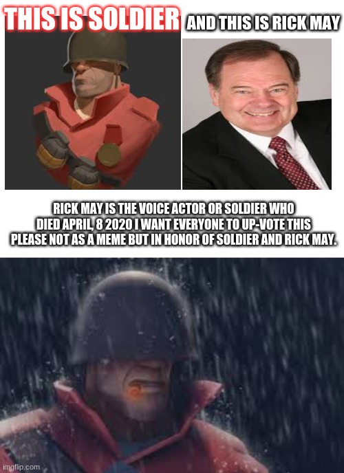 in honor of soldier and rick may | AND THIS IS RICK MAY; THIS IS SOLDIER; RICK MAY IS THE VOICE ACTOR OR SOLDIER WHO DIED APRIL, 8 2020 I WANT EVERYONE TO UP-VOTE THIS PLEASE NOT AS A MEME BUT IN HONOR OF SOLDIER AND RICK MAY. | image tagged in blank white template,sad,tf2,rip | made w/ Imgflip meme maker