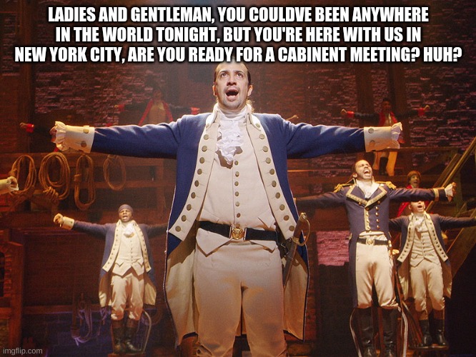 lets just sing as much hamilton songs as we can | LADIES AND GENTLEMAN, YOU COULDVE BEEN ANYWHERE IN THE WORLD TONIGHT, BUT YOU'RE HERE WITH US IN NEW YORK CITY, ARE YOU READY FOR A CABINENT MEETING? HUH? | image tagged in hamilton | made w/ Imgflip meme maker