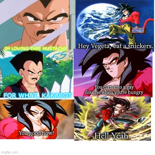 Vegeta, eat a snickers | IM LOVING THIS MUSTACHE; Hey Vegeta, eat a snickers. You turn into a gay douche when you're hungry; FOR WHAT, KAKAROT; You good now? Hell Yeah. | image tagged in eat a snickers,ssj4,vegeta,goku | made w/ Imgflip meme maker