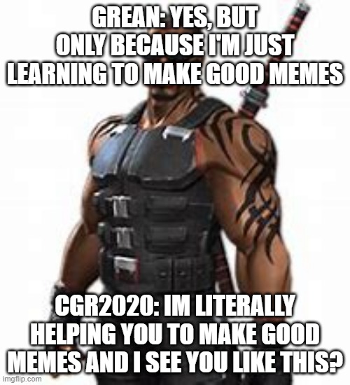 GREAN: YES, BUT ONLY BECAUSE I'M JUST LEARNING TO MAKE GOOD MEMES; CGR2020: IM LITERALLY HELPING YOU TO MAKE GOOD MEMES AND I SEE YOU LIKE THIS? | made w/ Imgflip meme maker
