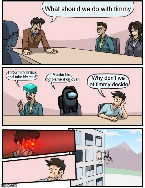 Boardroom Meeting Suggestion | What should we do with timmy; Murder him and blame it on cyan; Throw him in lava and take his stuff; Why don't we let timmy decide | image tagged in memes,boardroom meeting suggestion | made w/ Imgflip meme maker