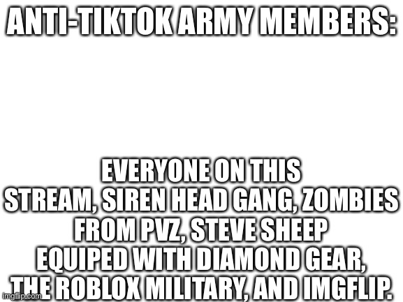 Blank White Template | ANTI-TIKTOK ARMY MEMBERS:; EVERYONE ON THIS STREAM, SIREN HEAD GANG, ZOMBIES FROM PVZ, STEVE SHEEP EQUIPED WITH DIAMOND GEAR, THE ROBLOX MILITARY, AND IMGFLIP. | image tagged in blank white template | made w/ Imgflip meme maker