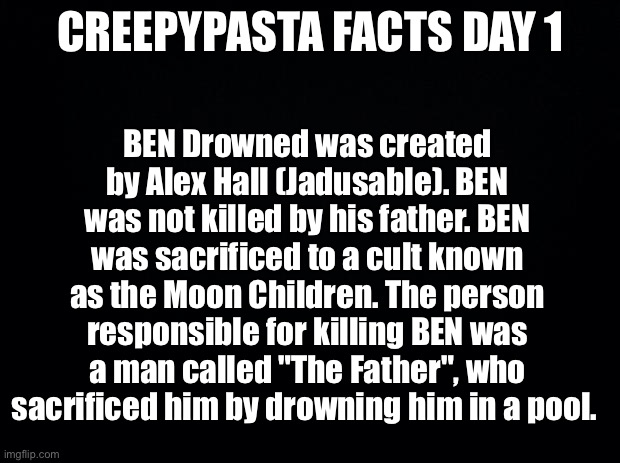 Black background | CREEPYPASTA FACTS DAY 1; BEN Drowned was created by Alex Hall (Jadusable). BEN was not killed by his father. BEN was sacrificed to a cult known as the Moon Children. The person responsible for killing BEN was a man called "The Father", who sacrificed him by drowning him in a pool. | image tagged in black background | made w/ Imgflip meme maker