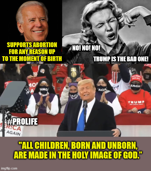 He's really more Catholic than Biden. | SUPPORTS ABORTION FOR ANY REASON UP TO THE MOMENT OF BIRTH; NO! NO! NO! TRUMP IS THE BAD ONE! #PROLIFE; "ALL CHILDREN, BORN AND UNBORN, ARE MADE IN THE HOLY IMAGE OF GOD.” | image tagged in prolife,right to life,abortion is murder,donald trump,maga | made w/ Imgflip meme maker