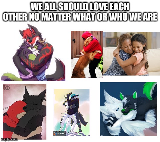 love we should | WE ALL SHOULD LOVE EACH OTHER NO MATTER WHAT OR WHO WE ARE | image tagged in furry,hugs,friends,love,i love you | made w/ Imgflip meme maker