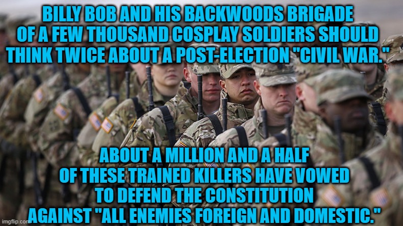 American Heroes Are Ready For Unpatriotic Traitors. | BILLY BOB AND HIS BACKWOODS BRIGADE OF A FEW THOUSAND COSPLAY SOLDIERS SHOULD THINK TWICE ABOUT A POST-ELECTION "CIVIL WAR."; ABOUT A MILLION AND A HALF OF THESE TRAINED KILLERS HAVE VOWED TO DEFEND THE CONSTITUTION AGAINST "ALL ENEMIES FOREIGN AND DOMESTIC." | image tagged in politics | made w/ Imgflip meme maker