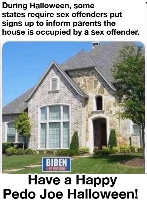 Have a Happy Pedo Joe Halloween! | During Halloween, some states require sex offenders put signs up to inform parents the house is occupied by a sex offender. Have a Happy Pedo Joe Halloween! | image tagged in pedo joe biden,sexual predator,creepy joe biden,joe biden worries,happy halloween | made w/ Imgflip meme maker