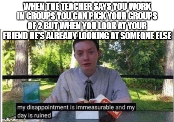 My dissapointment is immeasurable and my day is ruined | WHEN THE TEACHER SAYS YOU WORK IN GROUPS YOU CAN PICK YOUR GROUPS OF 2 BUT WHEN YOU LOOK AT YOUR FRIEND HE'S ALREADY LOOKING AT SOMEONE ELSE | image tagged in my dissapointment is immeasurable and my day is ruined | made w/ Imgflip meme maker