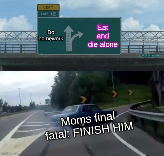 Left Exit 12 Off Ramp Meme | Do homework; Eat and die alone; Moms final fatal: FINISH HIM | image tagged in memes,left exit 12 off ramp | made w/ Imgflip meme maker