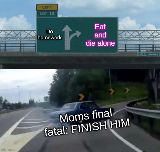 Left Exit 12 Off Ramp | Do homework; Eat and die alone; Moms final fatal: FINISH HIM | image tagged in memes,left exit 12 off ramp | made w/ Imgflip meme maker