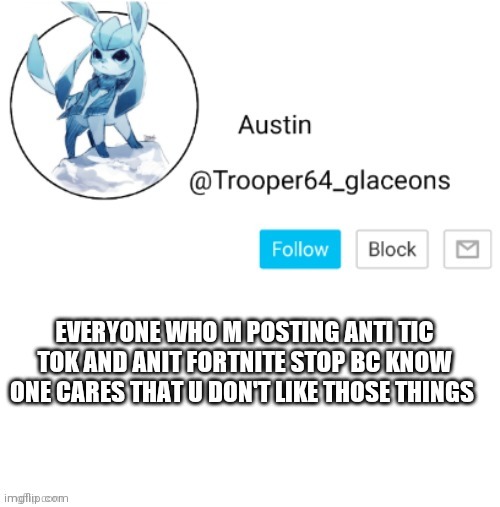 Glaceon announcement | EVERYONE WHO M POSTING ANTI TIC TOK AND ANIT FORTNITE STOP BC KNOW ONE CARES THAT U DON'T LIKE THOSE THINGS | image tagged in glaceon announcement | made w/ Imgflip meme maker