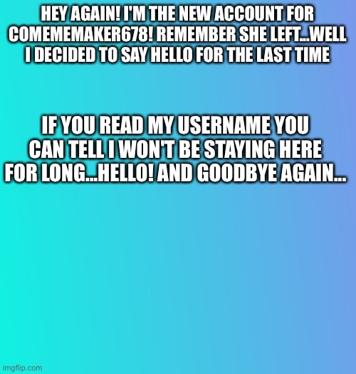 COMemeMaker678 has come back! For a day, tho | HEY AGAIN! I'M THE NEW ACCOUNT FOR COMEMEMAKER678! REMEMBER SHE LEFT...WELL I DECIDED TO SAY HELLO FOR THE LAST TIME; IF YOU READ MY USERNAME YOU CAN TELL I WON'T BE STAYING HERE FOR LONG...HELLO! AND GOODBYE AGAIN... | image tagged in announcement/question | made w/ Imgflip meme maker