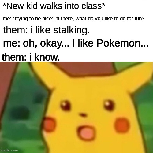 Actual conversation I had the other day. | *New kid walks into class*; me: *trying to be nice* hi there, what do you like to do for fun? them: i like stalking. me: oh, okay... I like Pokemon... them: i know. | image tagged in memes,surprised pikachu | made w/ Imgflip meme maker