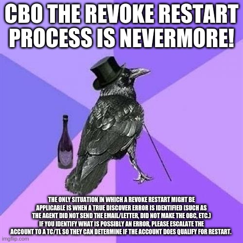 Rich Raven | CBO THE REVOKE RESTART PROCESS IS NEVERMORE! THE ONLY SITUATION IN WHICH A REVOKE RESTART MIGHT BE APPLICABLE IS WHEN A TRUE DISCOVER ERROR IS IDENTIFIED (SUCH AS THE AGENT DID NOT SEND THE EMAIL/LETTER, DID NOT MAKE THE OBC, ETC.) IF YOU IDENTIFY WHAT IS POSSIBLY AN ERROR, PLEASE ESCALATE THE ACCOUNT TO A TC/TL SO THEY CAN DETERMINE IF THE ACCOUNT DOES QUALIFY FOR RESTART. | image tagged in memes,rich raven | made w/ Imgflip meme maker