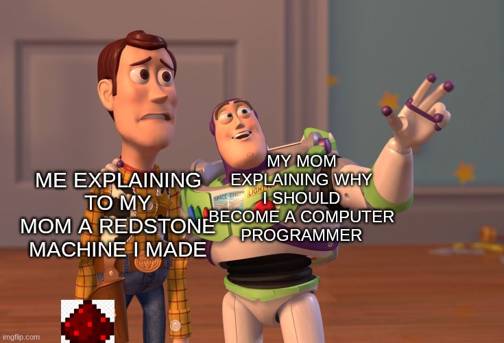 some minecraft meme i made | MY MOM EXPLAINING WHY I SHOULD BECOME A COMPUTER PROGRAMMER; ME EXPLAINING TO MY MOM A REDSTONE MACHINE I MADE | image tagged in memes,x x everywhere | made w/ Imgflip meme maker