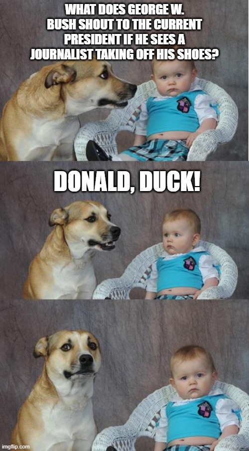 a bad one :D | WHAT DOES GEORGE W. BUSH SHOUT TO THE CURRENT PRESIDENT IF HE SEES A JOURNALIST TAKING OFF HIS SHOES? DONALD, DUCK! | image tagged in bad joke dog | made w/ Imgflip meme maker