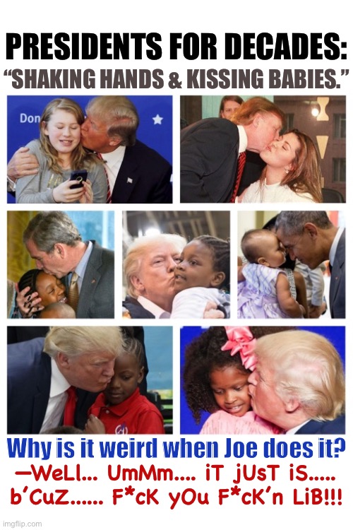 Nice argument. | PRESIDENTS FOR DECADES:; “SHAKING HANDS & KISSING BABIES.”; Why is it weird when Joe does it? —WeLl... UmMm.... iT jUsT iS.....
b’CuZ...... F*cK yOu F*cK’n LiB!!! | image tagged in donald trump,joe biden,election,president,pedophile,redneck | made w/ Imgflip meme maker