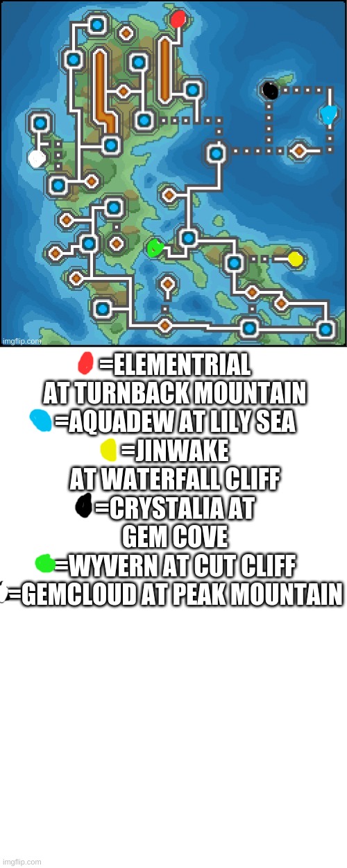 Locations of legendaries and mythicals of meme and gif! | =ELEMENTRIAL AT TURNBACK MOUNTAIN
=AQUADEW AT LILY SEA
=JINWAKE AT WATERFALL CLIFF
=CRYSTALIA AT GEM COVE
=WYVERN AT CUT CLIFF
=GEMCLOUD AT PEAK MOUNTAIN | image tagged in blank white template,pokemon,legendary,holly's design | made w/ Imgflip meme maker