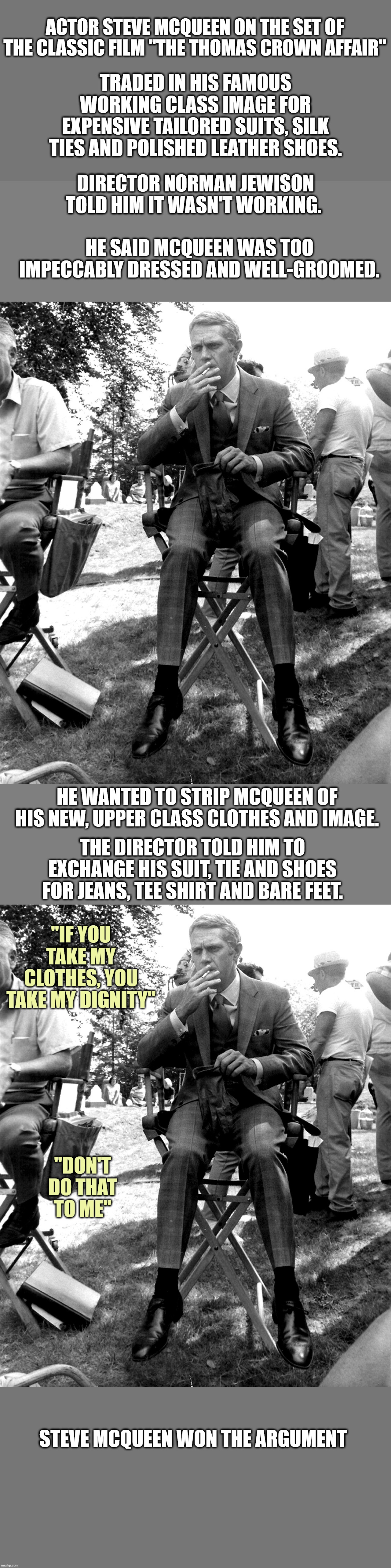 star power | ACTOR STEVE MCQUEEN ON THE SET OF THE CLASSIC FILM "THE THOMAS CROWN AFFAIR"; TRADED IN HIS FAMOUS WORKING CLASS IMAGE FOR EXPENSIVE TAILORED SUITS, SILK TIES AND POLISHED LEATHER SHOES. DIRECTOR NORMAN JEWISON TOLD HIM IT WASN'T WORKING. HE SAID MCQUEEN WAS TOO IMPECCABLY DRESSED AND WELL-GROOMED. HE WANTED TO STRIP MCQUEEN OF HIS NEW, UPPER CLASS CLOTHES AND IMAGE. THE DIRECTOR TOLD HIM TO EXCHANGE HIS SUIT, TIE AND SHOES FOR JEANS, TEE SHIRT AND BARE FEET. "IF YOU TAKE MY CLOTHES, YOU TAKE MY DIGNITY"; "DON'T DO THAT TO ME"; STEVE MCQUEEN WON THE ARGUMENT | image tagged in films | made w/ Imgflip meme maker