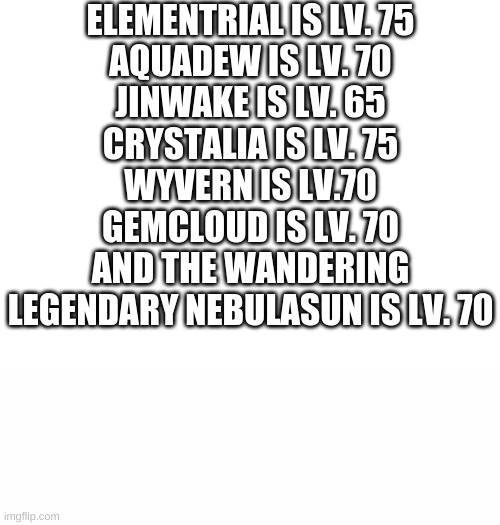 Levels for mythicals and legendaries of meme&gif! | ELEMENTRIAL IS LV. 75
AQUADEW IS LV. 70
JINWAKE IS LV. 65
CRYSTALIA IS LV. 75
WYVERN IS LV.70
GEMCLOUD IS LV. 70
AND THE WANDERING LEGENDARY NEBULASUN IS LV. 70 | image tagged in blank white template,white text box,pokemon,legendary,holly's design | made w/ Imgflip meme maker