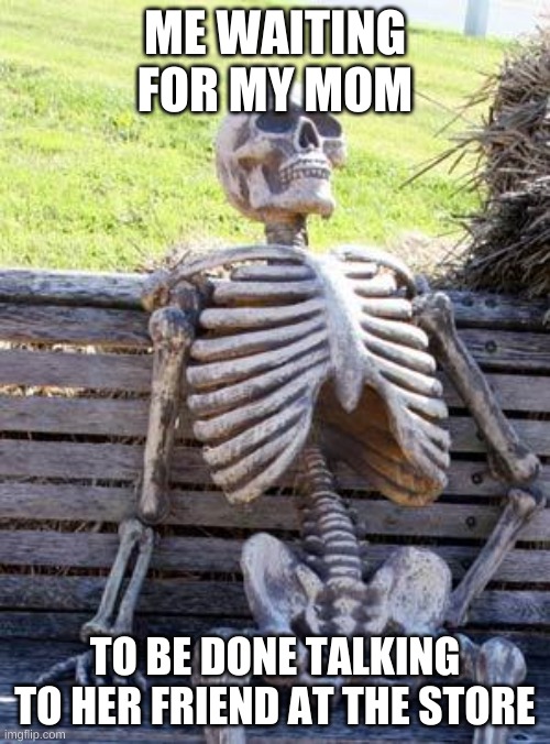 Waiting Skeleton | ME WAITING FOR MY MOM; TO BE DONE TALKING TO HER FRIEND AT THE STORE | image tagged in memes,waiting skeleton | made w/ Imgflip meme maker