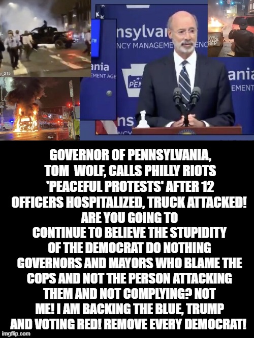Governor of Pennsylvania, Tom Wolf! "Peaceful Protests" Nothing to see! Vote Biden! | ARE YOU GOING TO CONTINUE TO BELIEVE THE STUPIDITY OF THE DEMOCRAT DO NOTHING GOVERNORS AND MAYORS WHO BLAME THE COPS AND NOT THE PERSON ATTACKING THEM AND NOT COMPLYING? NOT ME! I AM BACKING THE BLUE, TRUMP AND VOTING RED! REMOVE EVERY DEMOCRAT! GOVERNOR OF PENNSYLVANIA, TOM  WOLF, CALLS PHILLY RIOTS 'PEACEFUL PROTESTS' AFTER 12 OFFICERS HOSPITALIZED, TRUCK ATTACKED! | image tagged in biden,stupid liberals,pennsylvania | made w/ Imgflip meme maker