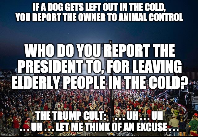 Can't even organize a rally, can't run a country - FAIL! SAD! | IF A DOG GETS LEFT OUT IN THE COLD, YOU REPORT THE OWNER TO ANIMAL CONTROL; WHO DO YOU REPORT THE PRESIDENT TO, FOR LEAVING ELDERLY PEOPLE IN THE COLD? THE TRUMP CULT:     . . . UH . . . UH . . . UH . . . LET ME THINK OF AN EXCUSE . . . | image tagged in trump rally nevada,trump,covid,election,omaha,freezing cold | made w/ Imgflip meme maker