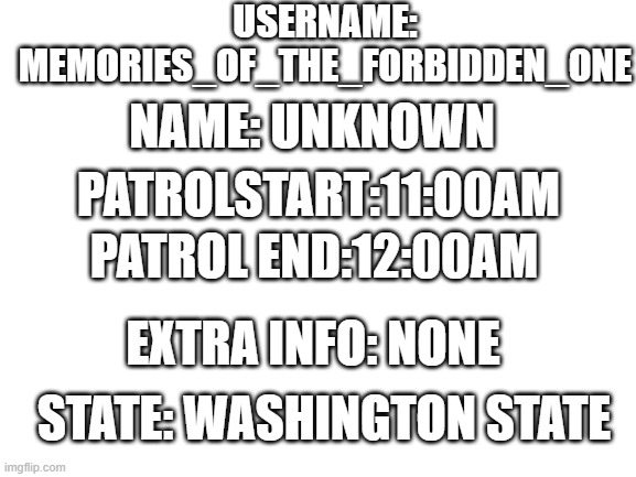i finished patrol | USERNAME: MEMORIES_OF_THE_FORBIDDEN_ONE; NAME: UNKNOWN; PATROLSTART:11:00AM; PATROL END:12:00AM; EXTRA INFO: NONE; STATE: WASHINGTON STATE | image tagged in blank white template,done | made w/ Imgflip meme maker